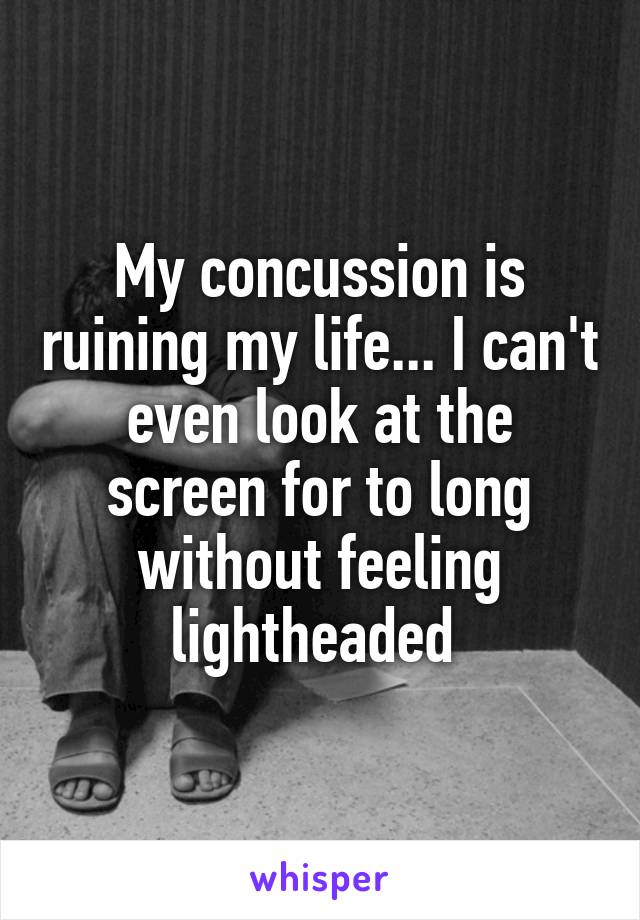 My concussion is ruining my life... I can't even look at the screen for to long without feeling lightheaded 