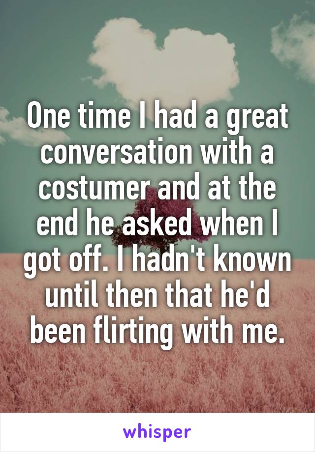One time I had a great conversation with a costumer and at the end he asked when I got off. I hadn't known until then that he'd been flirting with me.