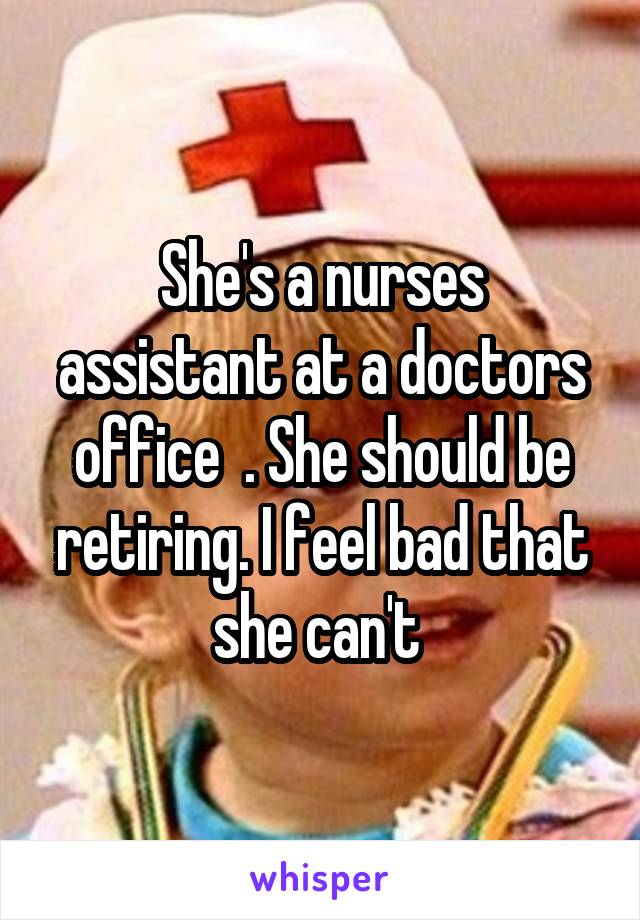 She's a nurses assistant at a doctors office  . She should be retiring. I feel bad that she can't 