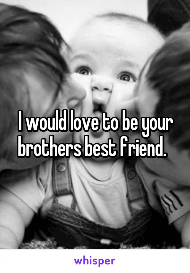 I would love to be your brothers best friend.  