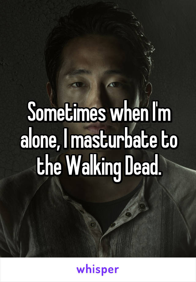 Sometimes when I'm alone, I masturbate to the Walking Dead.