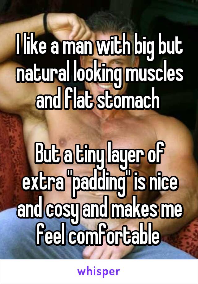 I like a man with big but natural looking muscles and flat stomach 

But a tiny layer of extra "padding" is nice and cosy and makes me feel comfortable 