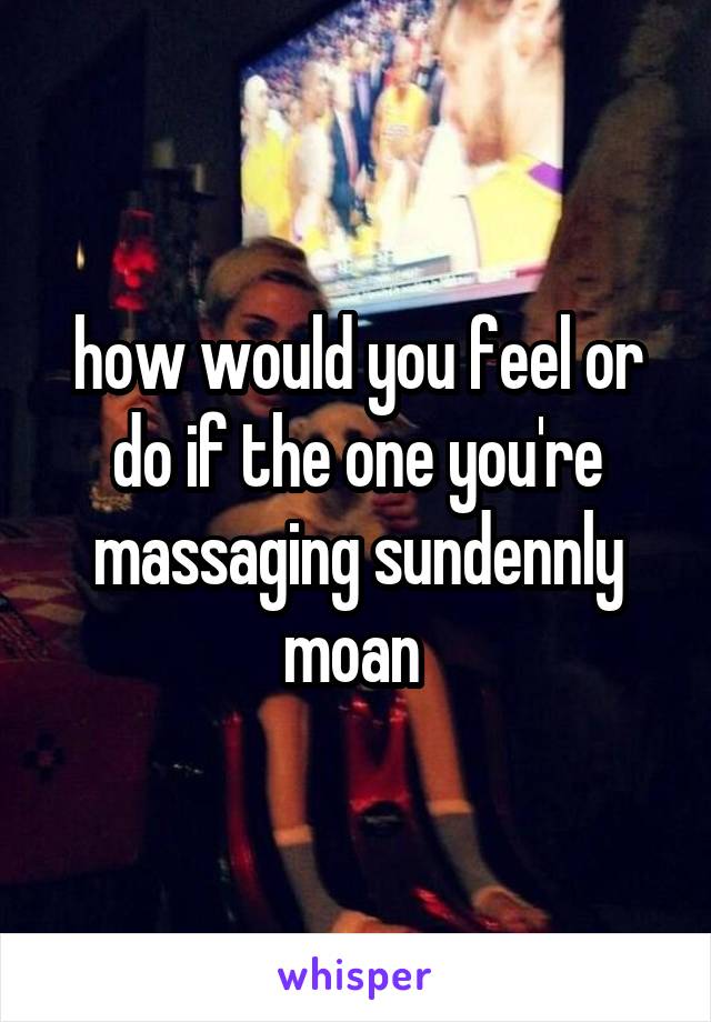 how would you feel or do if the one you're massaging sundennly moan 