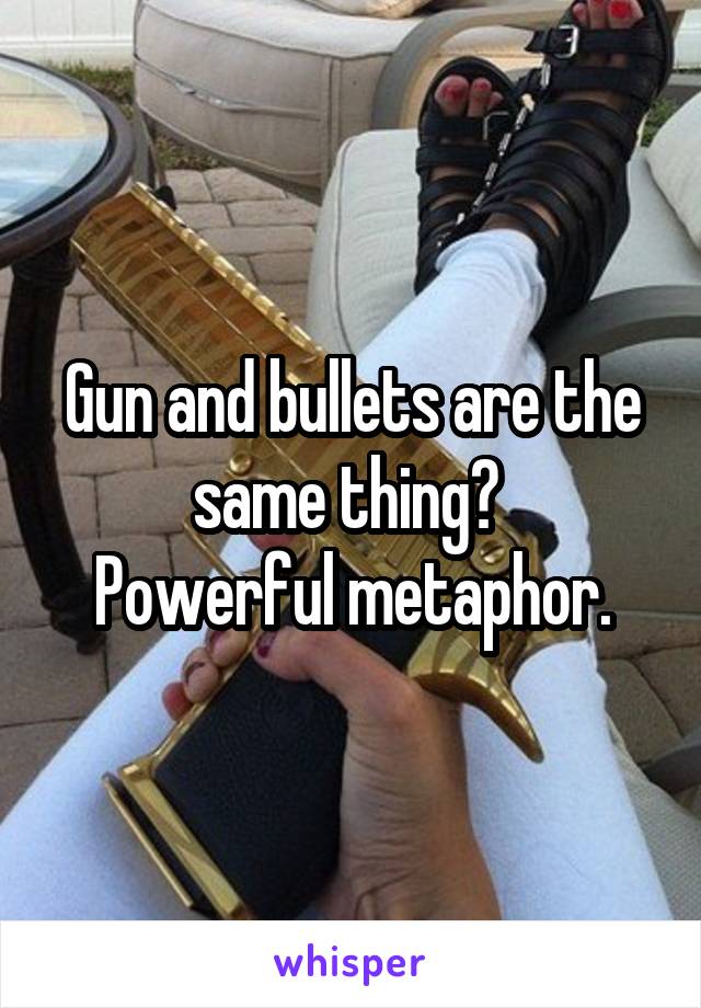 Gun and bullets are the same thing? 
Powerful metaphor.