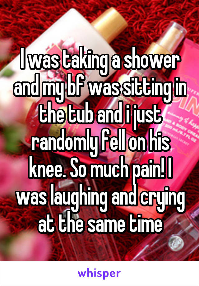 I was taking a shower and my bf was sitting in the tub and i just randomly fell on his knee. So much pain! I was laughing and crying at the same time