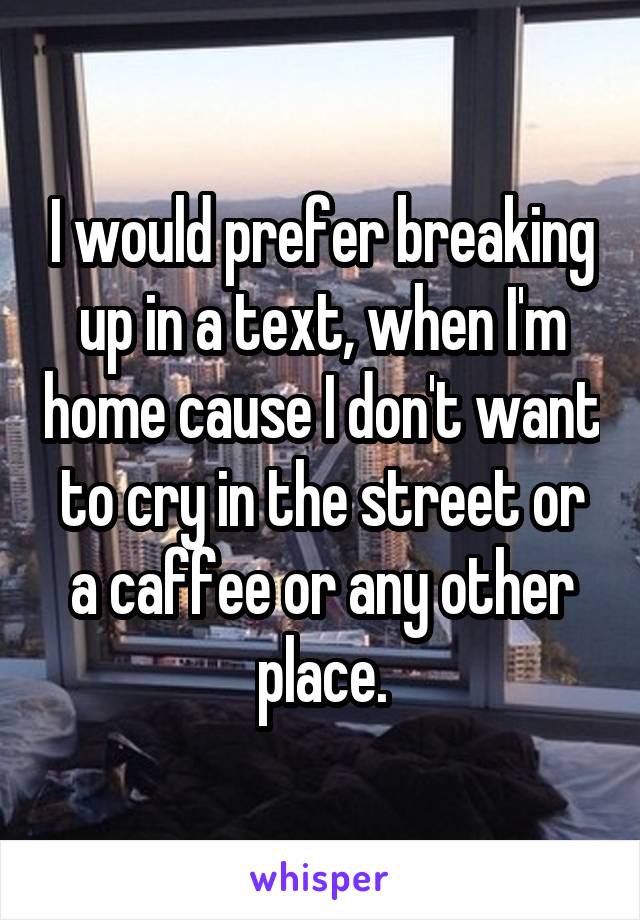 I would prefer breaking up in a text, when I'm home cause I don't want to cry in the street or a caffee or any other place.