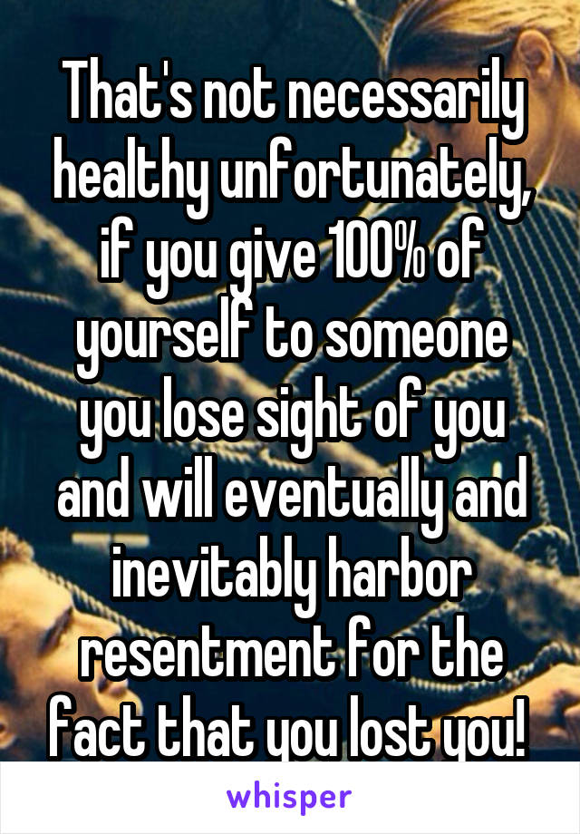 That's not necessarily healthy unfortunately, if you give 100% of yourself to someone you lose sight of you and will eventually and inevitably harbor resentment for the fact that you lost you! 