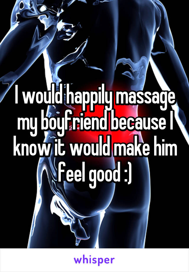 I would happily massage my boyfriend because I know it would make him feel good :)