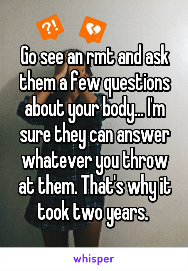 Go see an rmt and ask them a few questions about your body... I'm sure they can answer whatever you throw at them. That's why it took two years. 