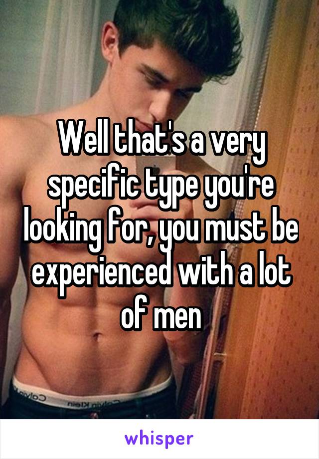 Well that's a very specific type you're looking for, you must be experienced with a lot of men