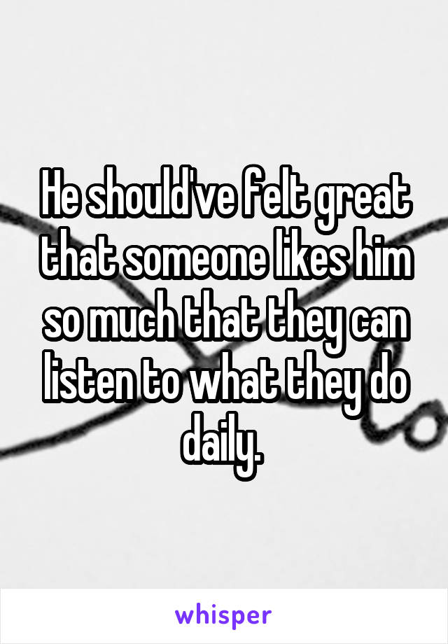 He should've felt great that someone likes him so much that they can listen to what they do daily. 