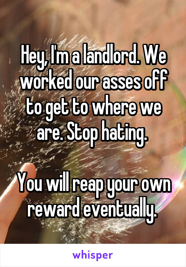 Hey, I'm a landlord. We worked our asses off to get to where we are. Stop hating. 

You will reap your own reward eventually. 