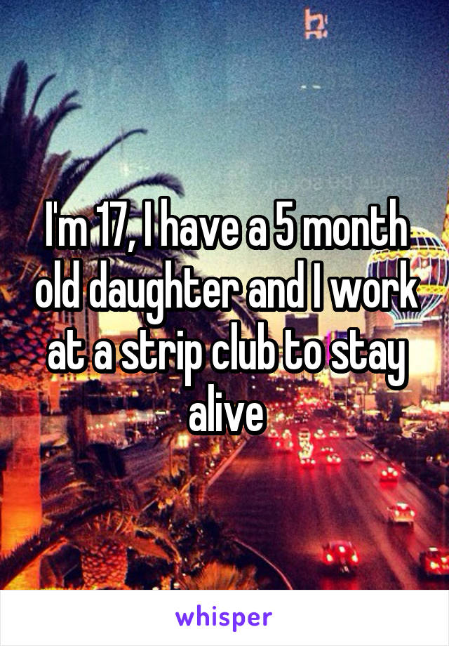 I'm 17, I have a 5 month old daughter and I work at a strip club to stay alive