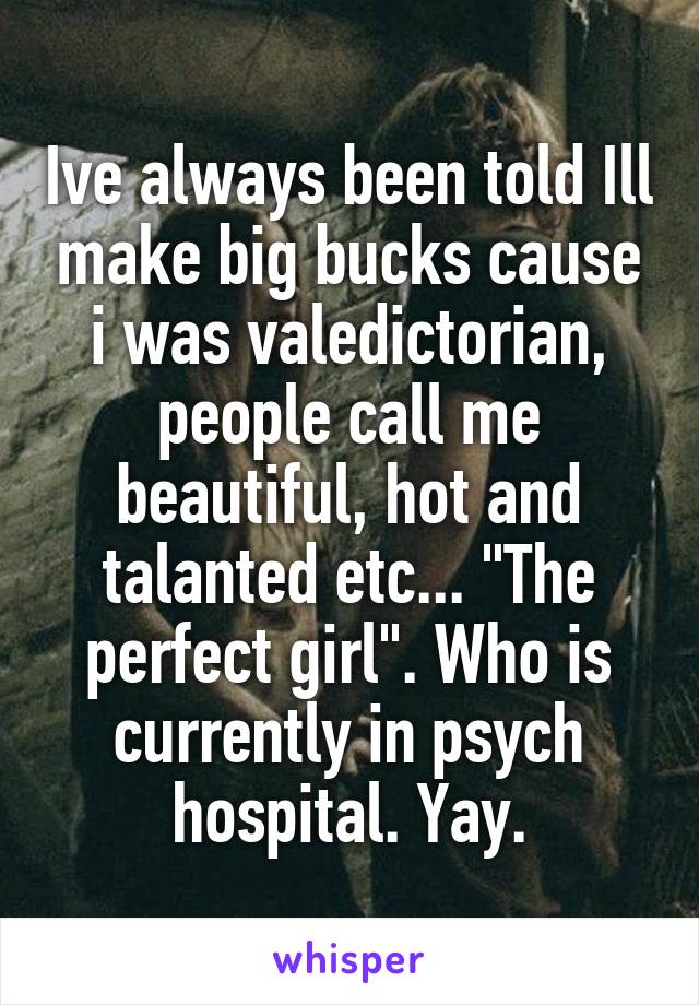 Ive always been told Ill make big bucks cause i was valedictorian, people call me beautiful, hot and talanted etc... "The perfect girl". Who is currently in psych hospital. Yay.