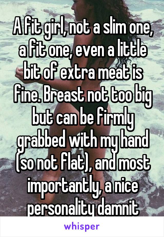 A fit girl, not a slim one, a fit one, even a little bit of extra meat is fine. Breast not too big but can be firmly grabbed with my hand (so not flat), and most importantly, a nice personality damnit