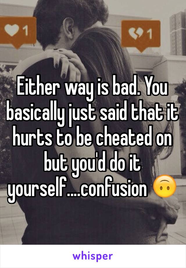 Either way is bad. You basically just said that it hurts to be cheated on but you'd do it yourself....confusion 🙃