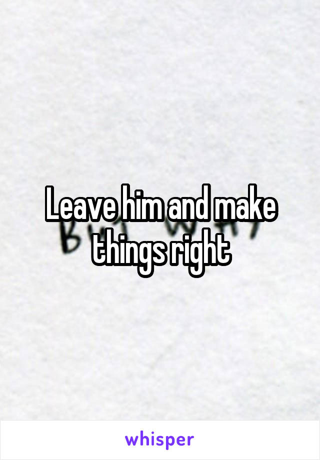 Leave him and make things right