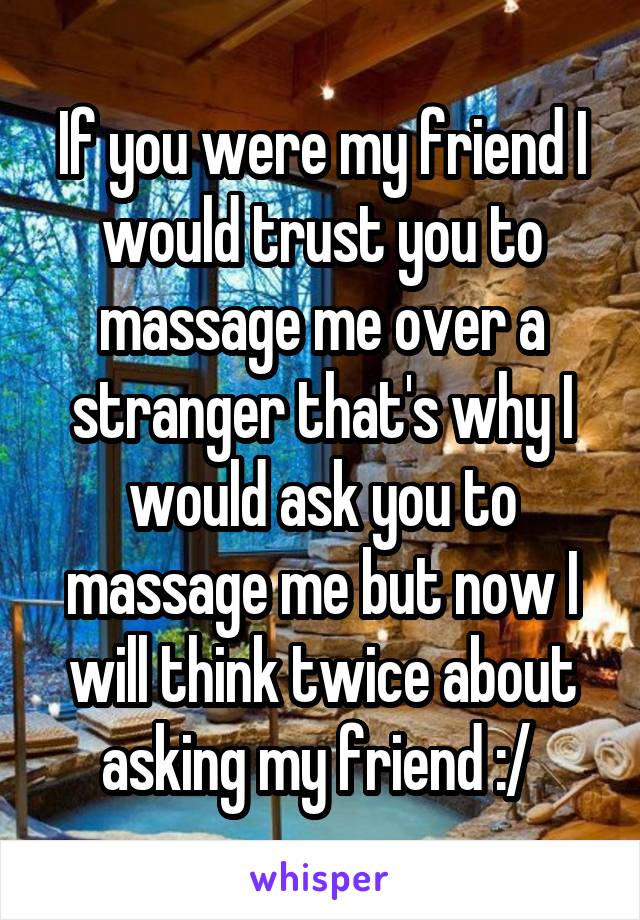 If you were my friend I would trust you to massage me over a stranger that's why I would ask you to massage me but now I will think twice about asking my friend :/ 