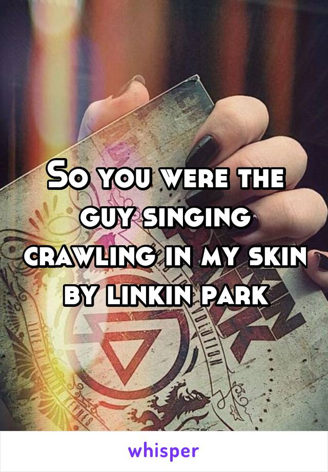 So you were the guy singing crawling in my skin by linkin park