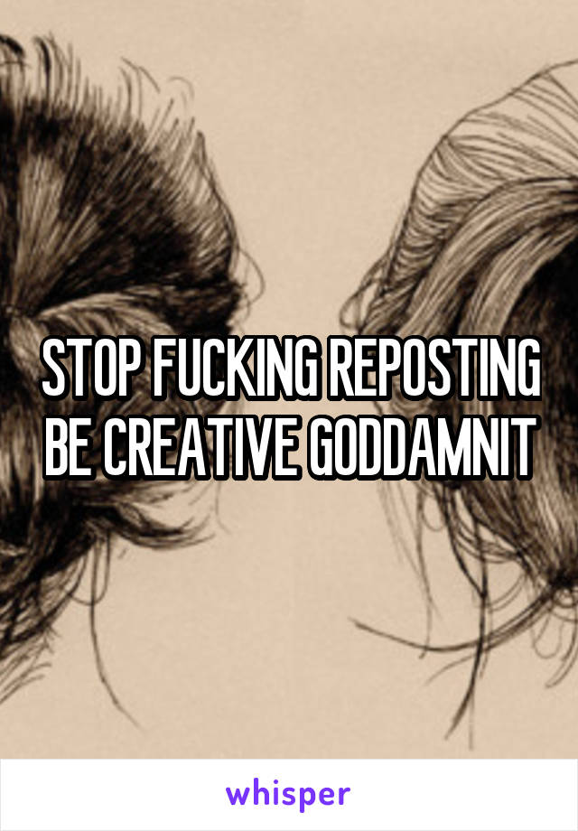 STOP FUCKING REPOSTING BE CREATIVE GODDAMNIT