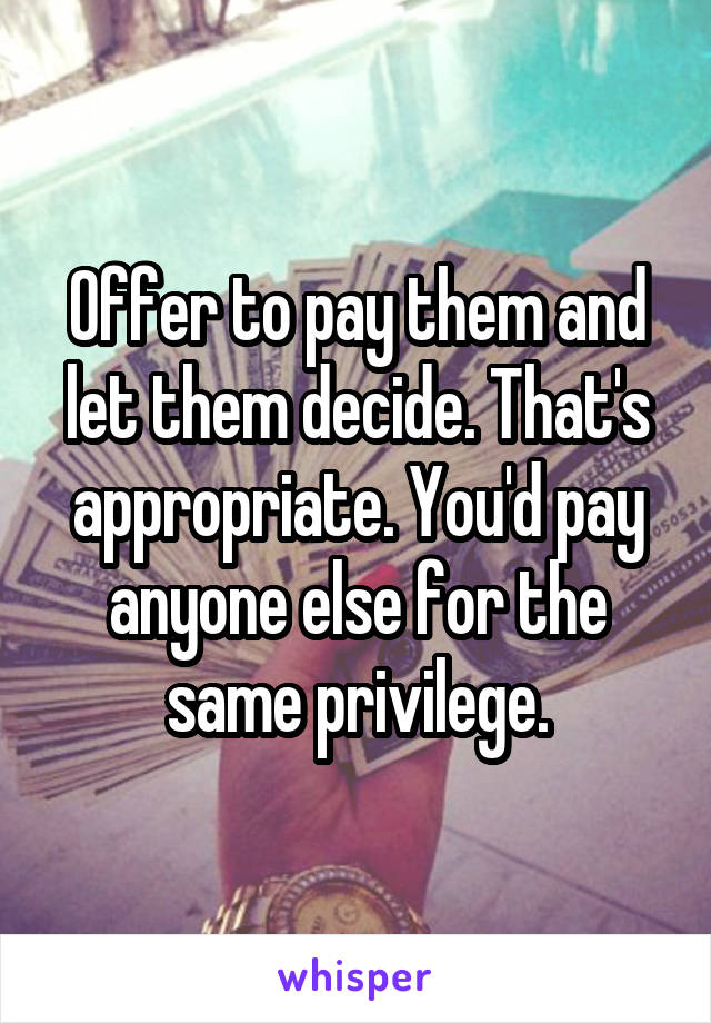 Offer to pay them and let them decide. That's appropriate. You'd pay anyone else for the same privilege.