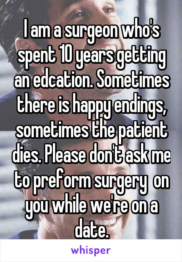 I am a surgeon who's spent 10 years getting an edcation. Sometimes there is happy endings, sometimes the patient dies. Please don't ask me to preform surgery  on you while we're on a date.