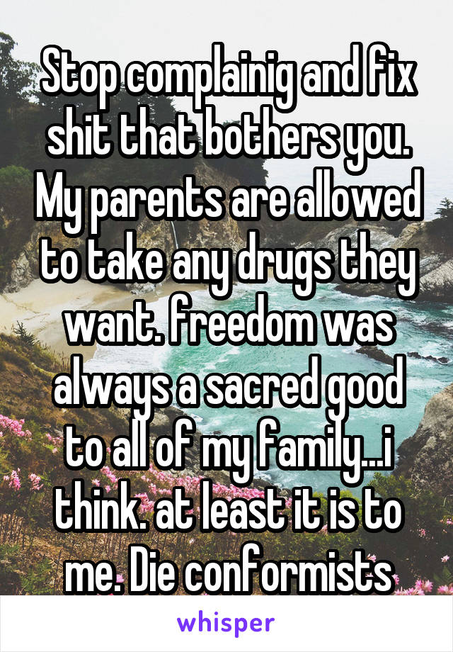 Stop complainig and fix shit that bothers you. My parents are allowed to take any drugs they want. freedom was always a sacred good to all of my family...i think. at least it is to me. Die conformists