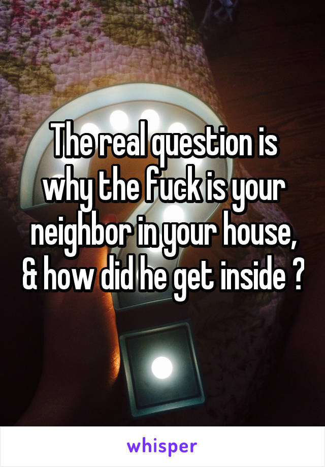 The real question is why the fuck is your neighbor in your house, & how did he get inside ? 