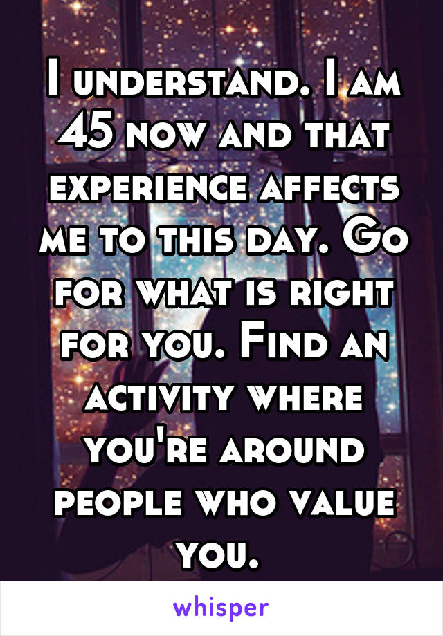 I understand. I am 45 now and that experience affects me to this day. Go for what is right for you. Find an activity where you're around people who value you. 