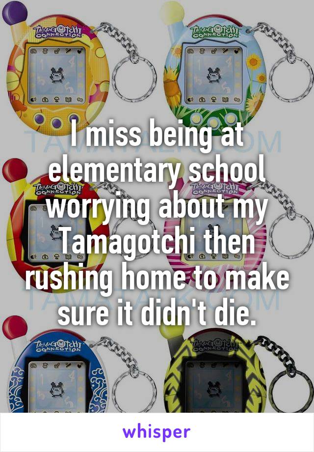 I miss being at elementary school worrying about my Tamagotchi then rushing home to make sure it didn't die.