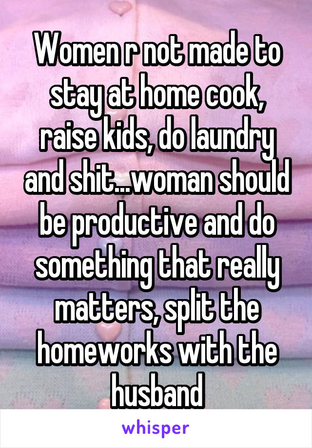 Women r not made to stay at home cook, raise kids, do laundry and shit...woman should be productive and do something that really matters, split the homeworks with the husband