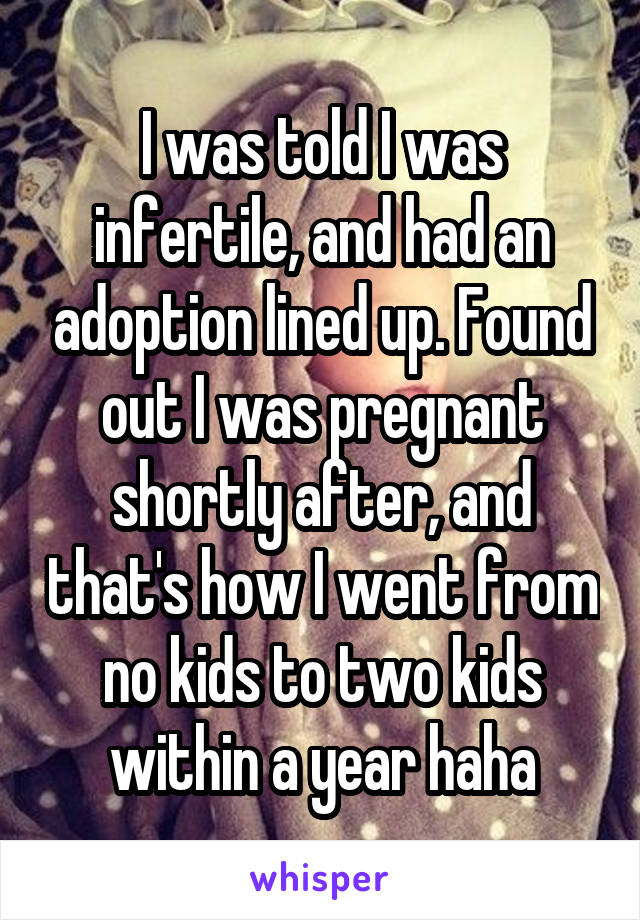 I was told I was infertile, and had an adoption lined up. Found out I was pregnant shortly after, and that's how I went from no kids to two kids within a year haha