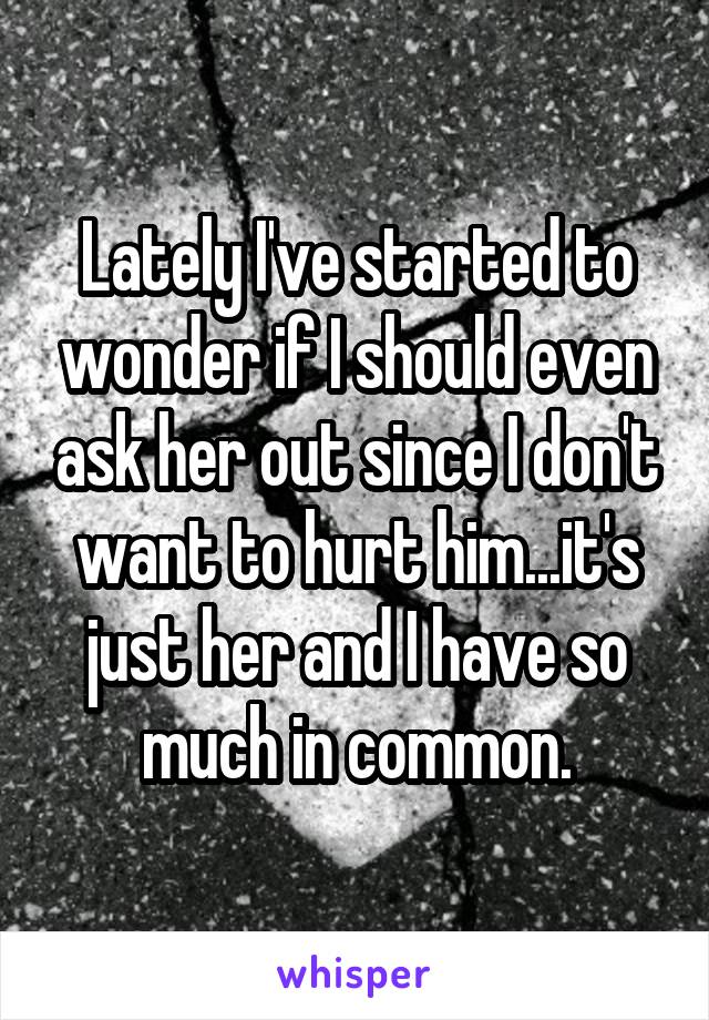 Lately I've started to wonder if I should even ask her out since I don't want to hurt him...it's just her and I have so much in common.