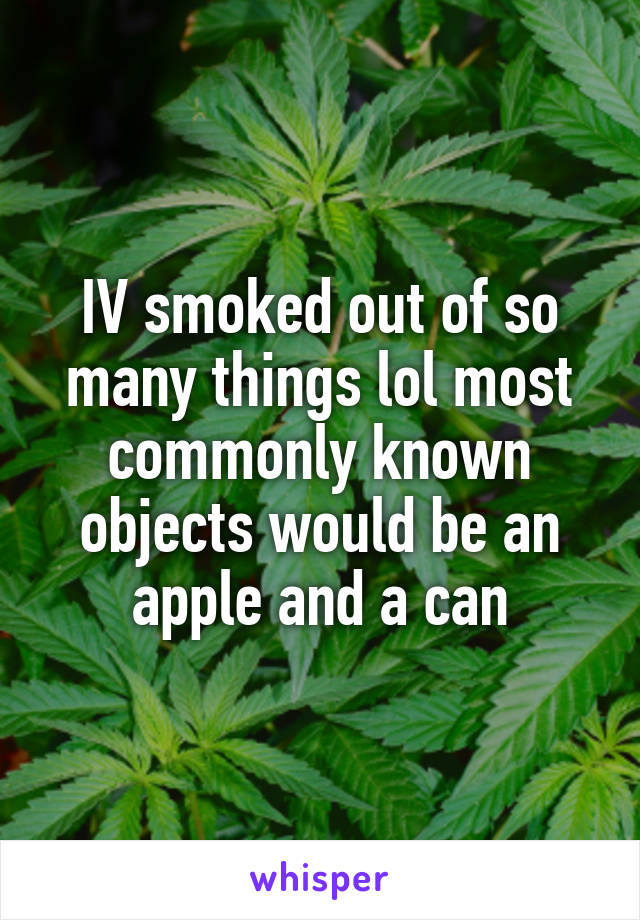 IV smoked out of so many things lol most commonly known objects would be an apple and a can