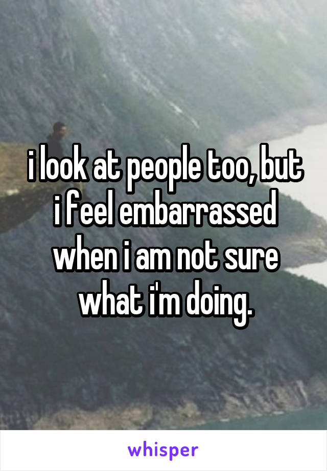 i look at people too, but i feel embarrassed when i am not sure what i'm doing.