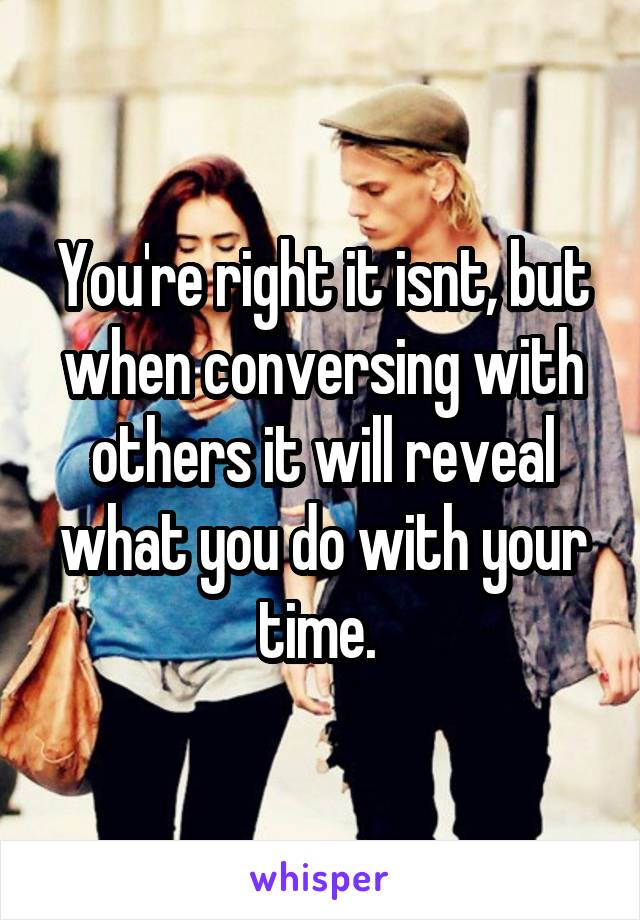 You're right it isnt, but when conversing with others it will reveal what you do with your time. 