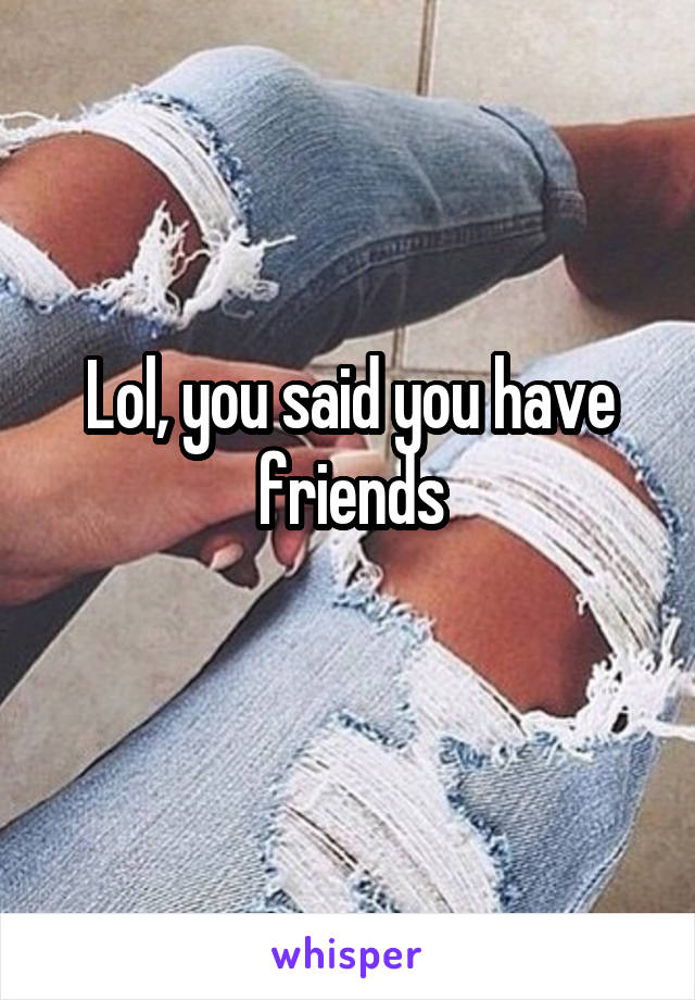 Lol, you said you have friends

