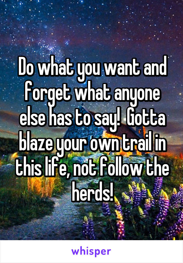 Do what you want and forget what anyone else has to say!  Gotta blaze your own trail in this life, not follow the herds!