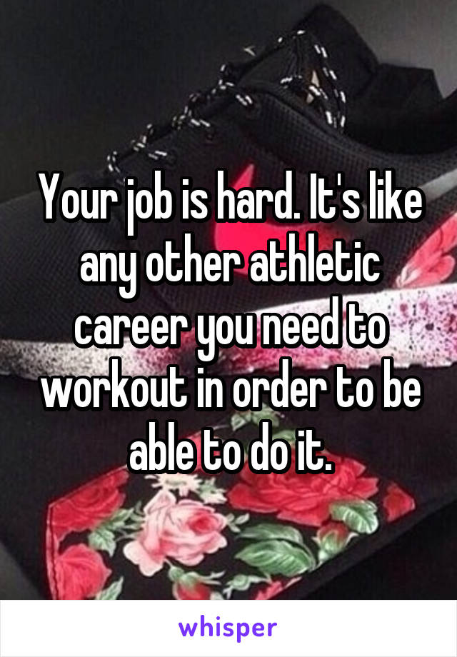 Your job is hard. It's like any other athletic career you need to workout in order to be able to do it.