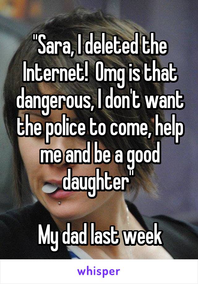 "Sara, I deleted the Internet!  Omg is that dangerous, I don't want the police to come, help me and be a good daughter" 

My dad last week