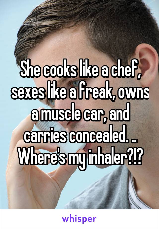 She cooks like a chef, sexes like a freak, owns a muscle car, and carries concealed. .. Where's my inhaler?!?