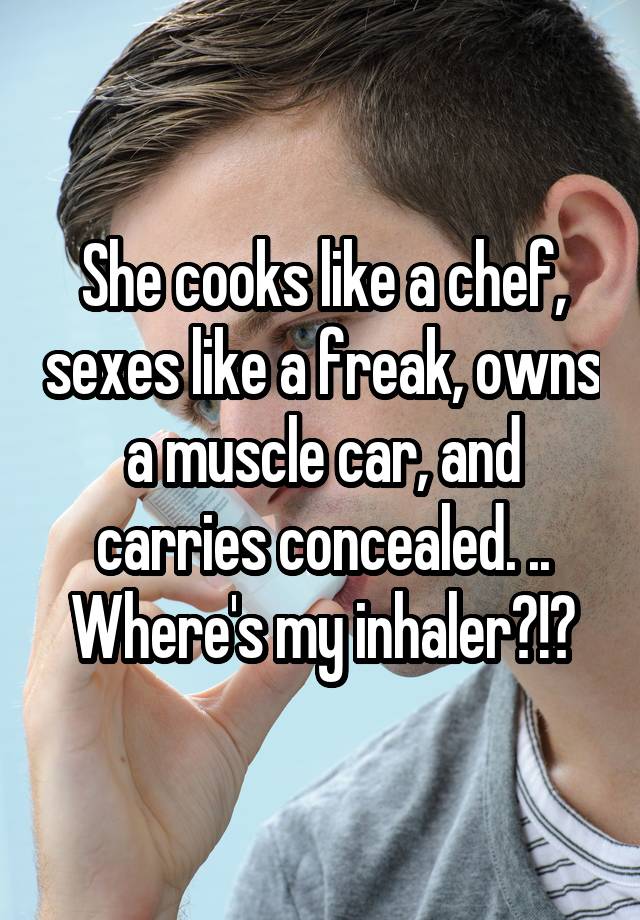 She cooks like a chef, sexes like a freak, owns a muscle car, and carries concealed. .. Where's my inhaler?!?