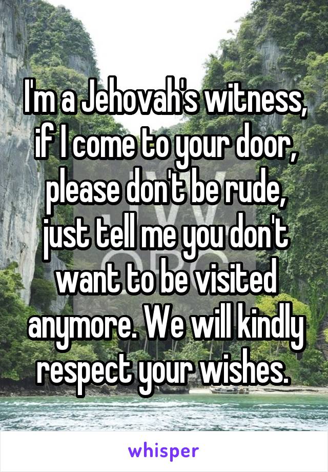 I'm a Jehovah's witness, if I come to your door, please don't be rude, just tell me you don't want to be visited anymore. We will kindly respect your wishes. 