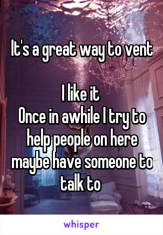 It's a great way to vent 
I like it 
Once in awhile I try to help people on here maybe have someone to talk to 