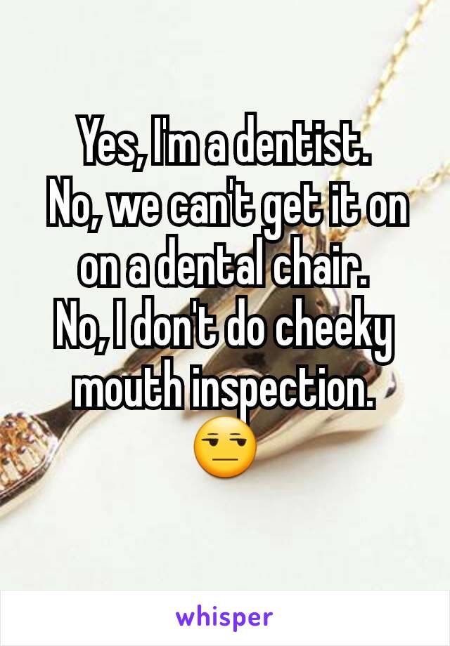 Yes, I'm a dentist.
 No, we can't get it on on a dental chair.
No, I don't do cheeky mouth inspection.
😒
