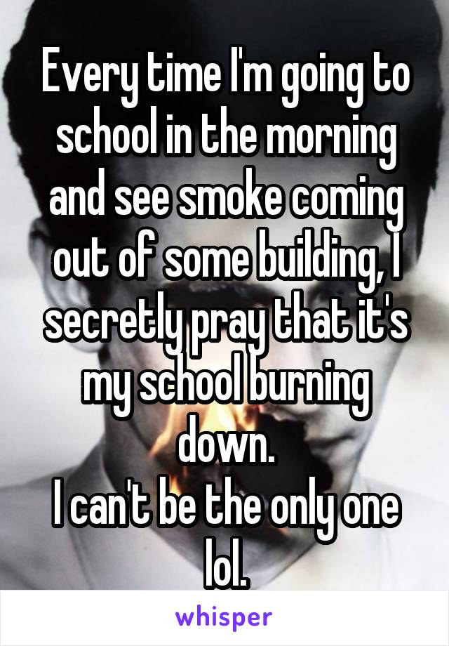 Every time I'm going to school in the morning and see smoke coming out of some building, I secretly pray that it's my school burning down.
I can't be the only one lol.