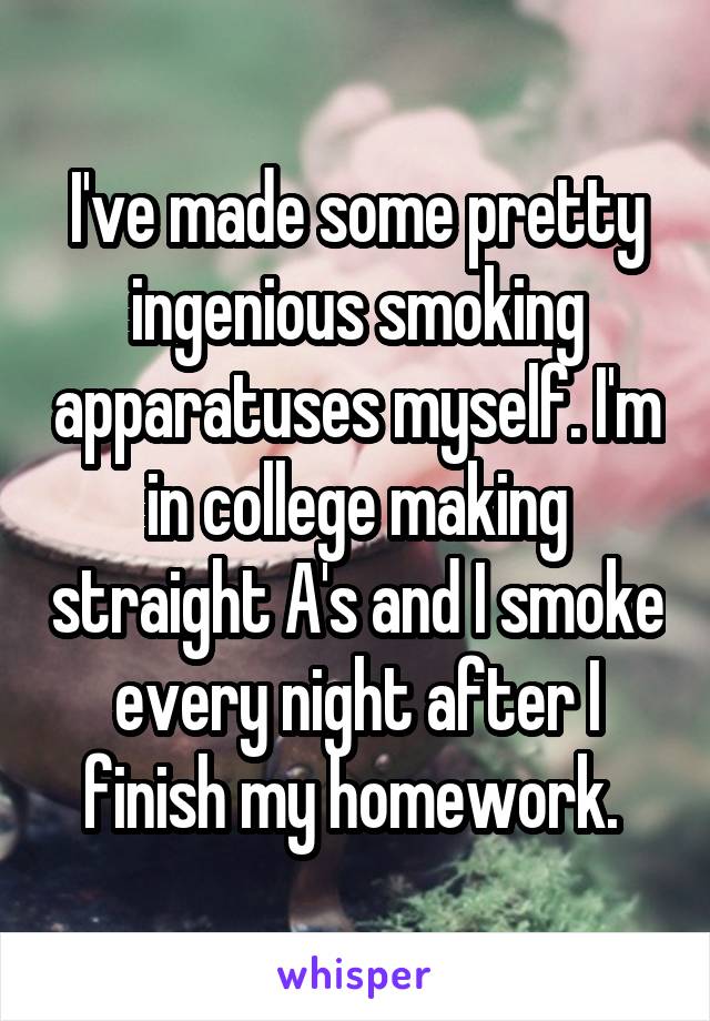 I've made some pretty ingenious smoking apparatuses myself. I'm in college making straight A's and I smoke every night after I finish my homework. 