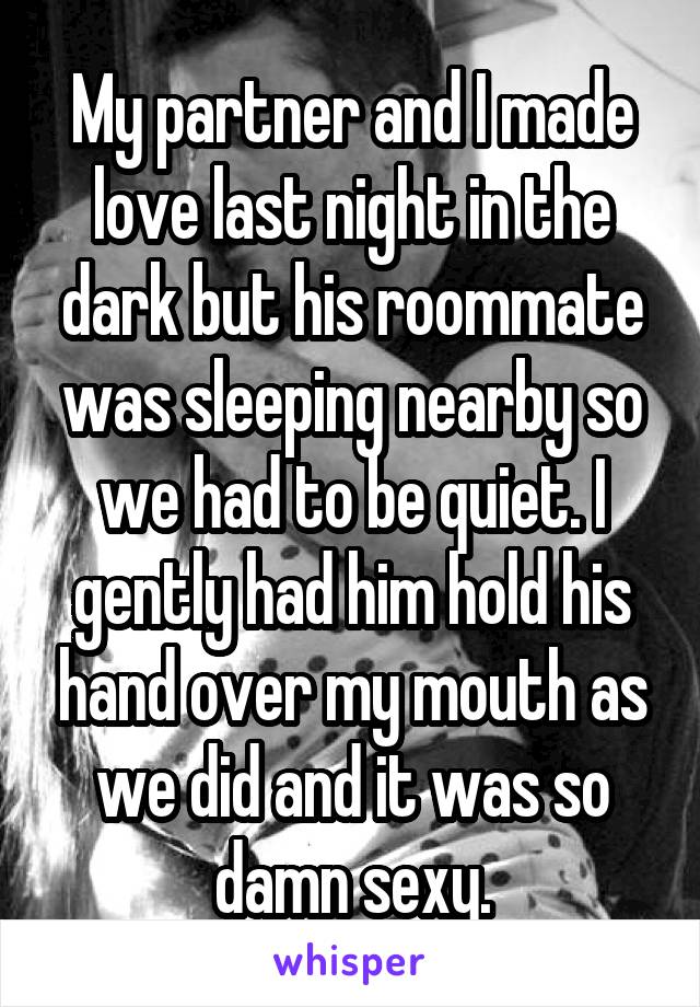 My partner and I made love last night in the dark but his roommate was sleeping nearby so we had to be quiet. I gently had him hold his hand over my mouth as we did and it was so damn sexy.