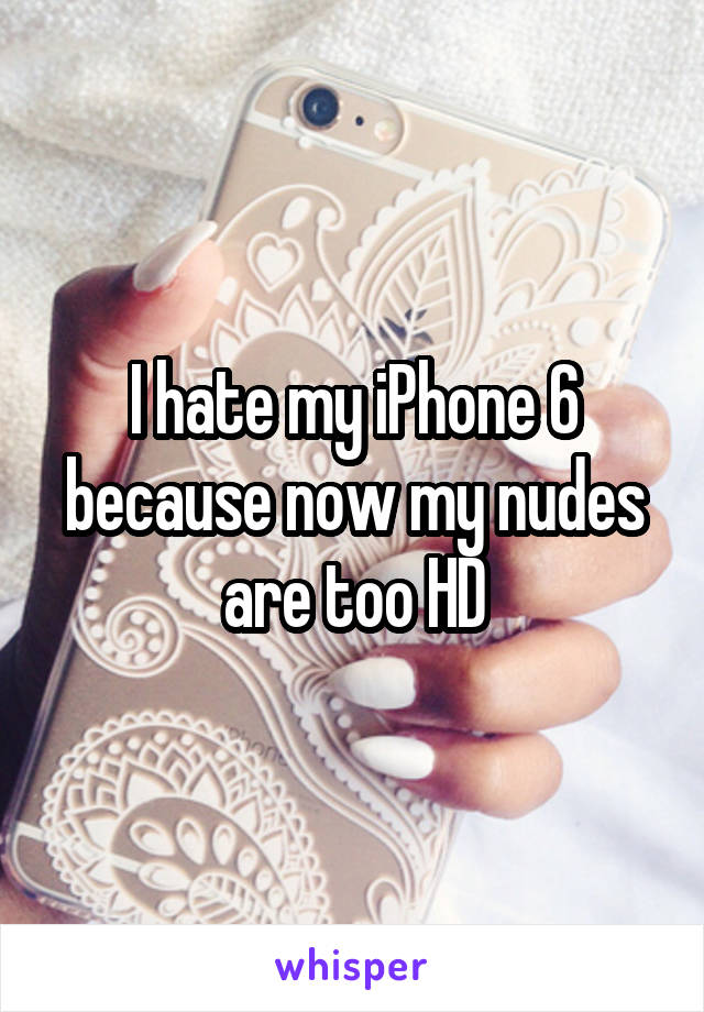 I hate my iPhone 6 because now my nudes are too HD