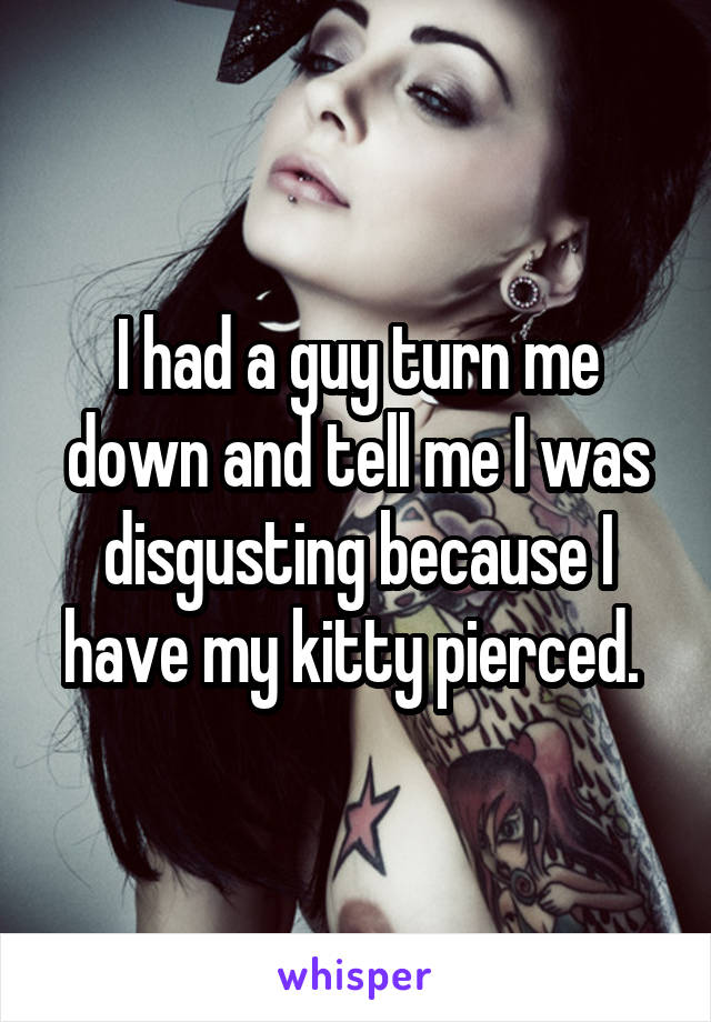 I had a guy turn me down and tell me I was disgusting because I have my kitty pierced. 